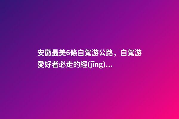 安徽最美6條自駕游公路，自駕游愛好者必走的經(jīng)典路線！